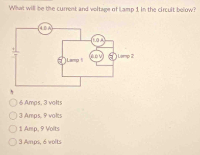 What will be the current and voltage of Lamp 1 in the circuit below?
6 Amps, 3 volts
3 Amps, 9 volts
1 Amp, 9 Volts
3 Amps, 6 volts