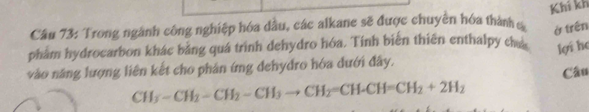 Trong ngành công nghiệp hóa dầu, các alkane sẽ được chuyền hóa thành c Khí kh 
ở trên 
phẩm hydrocarbon khác bằng quá trình dehydro hóa. Tính biến thiên enthalpy chá lợi họ 
vào năng lượng liên kết cho phản ứng dehydro hóa dưới đây.
CH_3-CH_2-CH_2-CH_3to CH_2=CH-CH=CH_2+2H_2 Câu