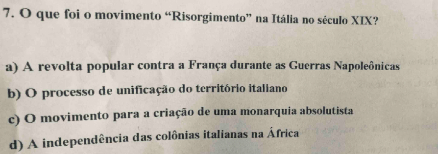 que foi o movimento “Risorgimento” na Itália no século XIX?
a) A revolta popular contra a França durante as Guerras Napoleônicas
b) O processo de unificação do território italiano
c) O movimento para a criação de uma monarquia absolutista
d) A independência das colônias italianas na África