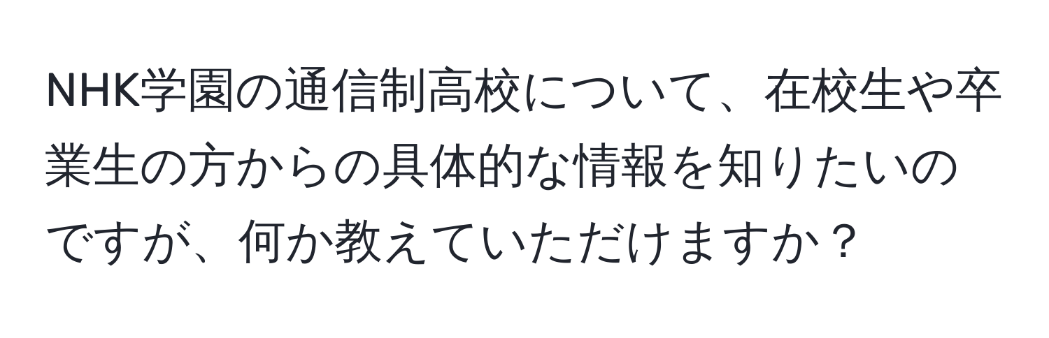 NHK学園の通信制高校について、在校生や卒業生の方からの具体的な情報を知りたいのですが、何か教えていただけますか？