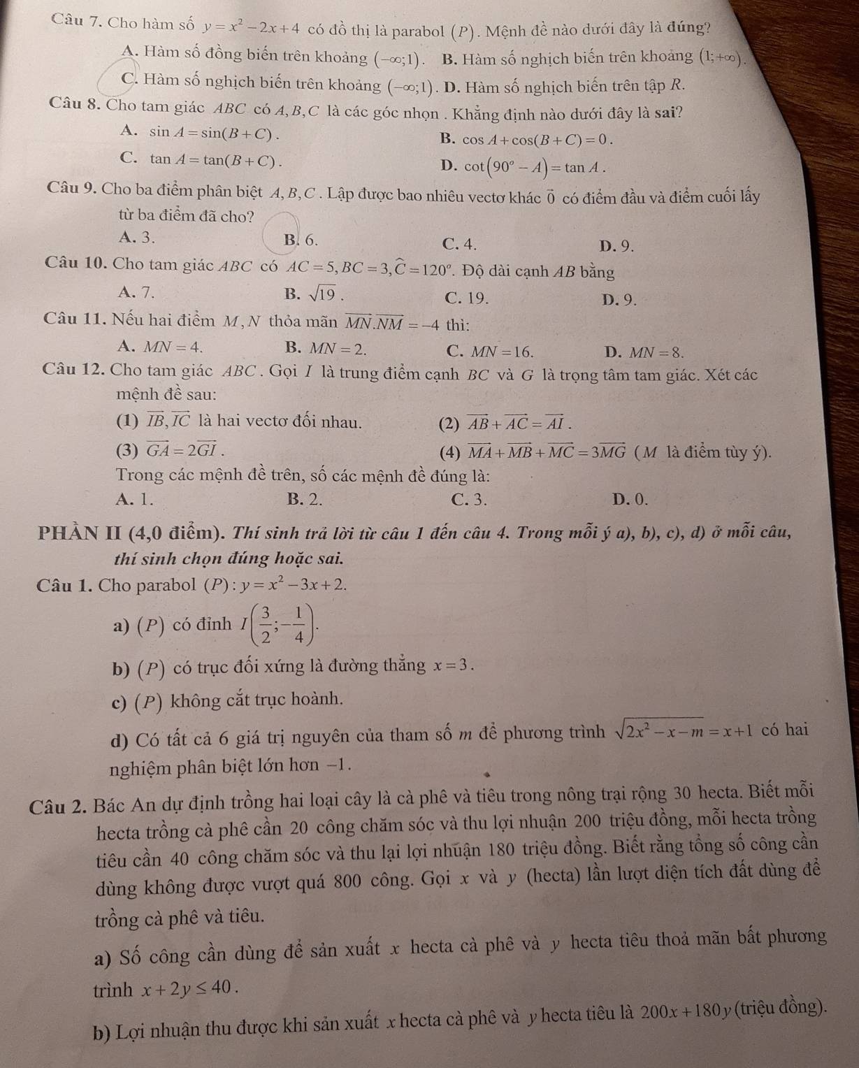 Cho hàm số y=x^2-2x+4 có đồ thị là parabol (P). Mệnh đề nào dưới đây là đúng?
A. Hàm số đồng biến trên khoảng ( -∈fty ;1). B. Hàm số nghịch biến trên khoảng (1;+∈fty ).
C. Hàm số nghịch biến trên khoảng (-∈fty ;1). D. Hàm số nghịch biến trên tập R.
Câu 8. Cho tam giác ABC có A,B,C là các góc nhọn . Khẳng định nào dưới đây là sai?
A. sin A=sin (B+C).
B. cos A+cos (B+C)=0.
C. tan A=tan (B+C).
D. cot (90°-A)=tan A.
Câu 9. Cho ba điểm phân biệt A, B, C . Lập được bao nhiêu vectơ khác ở vector 0 có điểm đầu và điểm cuối lấy
từ ba điểm đã cho?
A. 3. B. 6. C. 4. D. 9.
Câu 10. Cho tam giác ABC có AC=5,BC=3,widehat C=120°.. Độ dài cạnh AB bằng
A. 7. B. sqrt(19). C. 19. D. 9.
Câu 11. Nếu hai điểm M, N thỏa mãn vector MN.vector NM=-4 thì:
A. MN=4. B. MN=2. C. MN=16. D. MN=8.
Câu 12. Cho tam giác ABC . Gọi / là trung điểm cạnh BC và G là trọng tâm tam giác. Xét các
mệnh đề sau:
(1) vector IB,vector IC là hai vectơ đối nhau. (2) vector AB+vector AC=vector AI.
(3) vector GA=2vector GI. (4) vector MA+vector MB+vector MC=3vector MG ( M là điểm tùy ý).
Trong các mệnh đề trên, số các mệnh đề đúng là:
A. 1. B. 2. C. 3. D. 0.
PHẢN II (4,0 điểm). Thí sinh trả lời từ câu 1 đến câu 4. Trong mỗi ya),b),c) ), d) ở mỗi câu,
thí sinh chọn đúng hoặc sai.
Câu 1. Cho parabol (P) : y=x^2-3x+2.
a) (P) có đỉnh I( 3/2 ;- 1/4 ).
b) (P) có trục đối xứng là đường thẳng x=3.
c) (P) không cắt trục hoành.
d) Có tất cả 6 giá trị nguyên của tham số m để phương trình sqrt(2x^2-x-m)=x+1 có hai
nghiệm phân biệt lớn hơn −1.
Câu 2. Bác An dự định trồng hai loại cây là cà phê và tiêu trong nông trại rộng 30 hecta. Biết mỗi
hecta trồng cà phê cần 20 công chăm sóc và thu lợi nhuận 200 triệu đồng, mỗi hecta trồng
tiêu cần 40 công chăm sóc và thu lại lợi nhuận 180 triệu đồng. Biết rằng tổng số công cần
dùng không được vượt quá 800 công. Gọi x và y (hecta) lần lượt diện tích đất dùng đề
trồng cà phê và tiêu.
a) Số công cần dùng để sản xuất x hecta cà phê và y hecta tiêu thoả mãn bất phương
trình x+2y≤ 40.
b) Lợi nhuận thu được khi sản xuất x hecta cà phê và y hecta tiêu là 200x+180 y (triệu đồng).