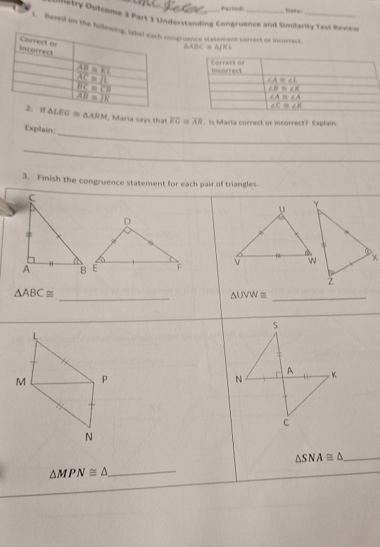 Perlod: Duta:
Pmetry Outcome 3 Part 1 Understanding Congruence and Simifarity Test Review
1. Based on the folloongruence statement correct or incorrecs._
△ ABC≌ △
△ LEG≌ △ ARM , Maria says that overline EG≌ overline AR. Is Maria correct or incorrect? Explain.
Explain:_
_
3. Finish the congruence statement for each pair of triangles.
V 
_
△ ABC≌
△ UVW≌ _
s
N
A K
C
△ SNA≌ △ _
△ MPN≌ △ _