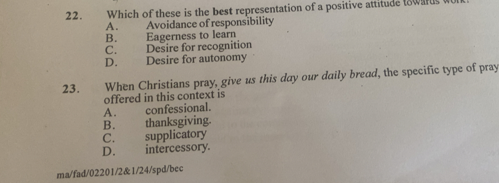 Which of these is the best representation of a positive attitude towards
A. Avoidance of responsibility
B. Eagerness to learn
C. Desire for recognition
D. Desire for autonomy
23. When Christians pray, give us this day our daily bread, the specific type of pray
offered in this context is
A. confessional.
B. thanksgiving.
C. supplicatory
D. intercessory.
ma/fad/02201/2&1/24/spd/bec