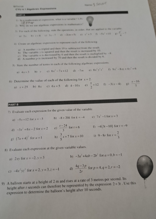 MTH W
CYU 4.1 Algebraic Expressions
1) In a mathemarical expression, what is a variable?  &
2) Whs do we use algebraic expressions in mathematics?
3) For each of the following, state the operations, in order, that are applied to the variable
,. 5= b) r+8 c 3x-7 d) -2(m+5) e1 x^2+3 -5x^2+10 z)  p^2/4 -7
4) Create an algebraic expression to represent each of the following.
a) A number x is tripled and then 19 is subtracted from the result.
b) The variable y is squared and then the result is increased by 10.
c) The variable n is decreased by 6 and then the result is multiplied by -8 .
d) A number  is increased by 70 and then the result is divided by 6.
5) State the number of terms in each of the following algebraic expressions.
a) 4x+3 b) y c ) 6x^2-7x+12 d) -7m c ) 8x^2y^3z^3 f) 9x^4-8xy+4y^3+6
6) Determine the value of each of the following for x=2.
a) x+25 b) 8x c ) 6x+5 d) 4-10x e)  x/2 +12 f) -3(x-4) g)  (x-16)/7 
PART B
7) Evaluate each expression for the given value of the variable.
a) -5x+12 for x=-3 b) -8+20k for k=-4 c ) 7x^2-1 for x=3
d) -3x^2+6x-2 for x=2 e)  (t-24)/3  for t=6 f) -4(3t-10) for t=-9
g) (7u+4)^2 for u=1 h)  3/5 x+7 for x=10 i) 9-8r for r= 2/3 
8) Evaluate each expression at the given variable values.
a) 2xy for x=-2,y=3 b) -3a^2+4ab-2b^2 for a=0,b=-1
c ) -4x^2yz^3 for x=2,y=3,z=-1 d)  (4q-3p)/2r  for p=4,q=2,r=-2
9) A balloon starts at a height of 2 m and rises at a rate of 3 metres per second. Its
height after t seconds can therefore be represented by the expression 2+3t. Use this
expression to determine the balloon's height after 10 seconds.