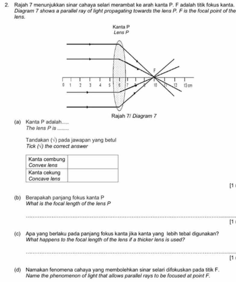 Rajah 7 menunjukkan sinar cahaya selari merambat ke arah kanta P. F adalah titik fokus kanta. 
Diagram 7 shows a parallel ray of light propagating towards the lens P. F is the focal point of the 
lens. 
Kanta P
Lens P
F
T I 
。 1 2 3 4 5 7 X 10 a 12 13 cm
Rajah 7/ Diagram 7 
(a) Kanta P adalah..... 
The lens P is ........ 
Tandakan (√) pada jawapan yang betul 
Tick (√) the correct answer 
[1 
(b) Berapakah panjang fokus kanta P
What is the focal length of the lens P
_ 
[1 
(c) Apa yang berlaku pada panjang fokus kanta jika kanta yang lebih tebal digunakan? 
What happens to the focal length of the lens if a thicker lens is used? 
_ 
[1 
(d) Namakan fenomena cahaya yang membolehkan sinar selari difokuskan pada titik F. 
Name the phenomenon of light that allows parallel rays to be focused at point F.