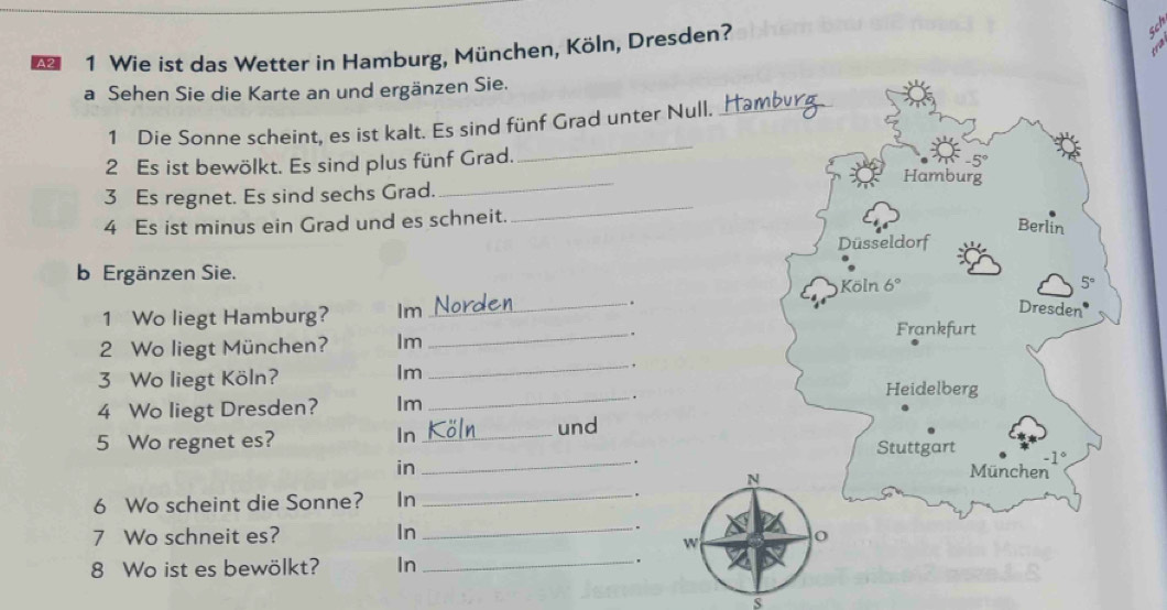 Wie ist das Wetter in Hamburg, München, Köln, Dresden? 
· cd 
a Sehen Sie die Karte an und ergänzen Sie. 
_ 
1 Die Sonne scheint, es ist kalt. Es sind fünf Grad unter Null._ 
_ 
2 Es ist bewölkt. Es sind plus fünf Grad.
-5°
Hamburg 
_ 
3 Es regnet. Es sind sechs Grad. 
4 Es ist minus ein Grad und es schneit. 
Berlin 
Düsseldorf 
b Ergänzen Sie.
5°. 
1 Wo liegt Hamburg? Im _Köln 6°
Dresden 
2 Wo liegt München? Im 
_. 
Frankfurt 
Im 
_ , 
3 Wo liegt Köln? Heidelberg 
4 Wo liegt Dresden? Im_ 
. 
In 
5 Wo regnet es? _und 
Stuttgart -1°. 
in _München 
N 
6 Wo scheint die Sonne? In_ 
. 
7 Wo schneit es? In 
_. 
w 
8 Wo ist es bewölkt? In _. 
s