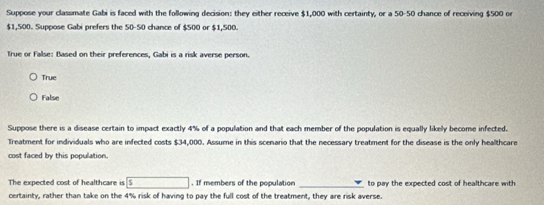 Suppose your classmate Gabi is faced with the following decision: they either receive $1,000 with certainty, or a 50-50 chance of receiving $500 or
$1,500. Suppose Gabi prefers the 50-50 chance of $500 or $1,500.
True or False: Based on their preferences, Gabi is a risk averse person.
True
False
Suppose there is a disease certain to impact exactly 4% of a population and that each member of the population is equally likely become infected.
Treatment for individuals who are infected costs $34,000. Assume in this scenario that the necessary treatment for the disease is the only healthcare
cost faced by this population.
The expected cost of healthcare is $. If members of the population _to pay the expected cost of healthcare with
certainty, rather than take on the 4% risk of having to pay the full cost of the treatment, they are risk averse.