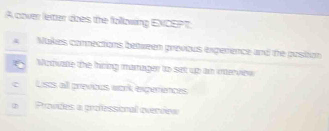 A cover leter does the following ENCEPT: 
4 Nakes connections between previous exgerrence and the pustion 
Modwate the hiring marager to set up an interview 
C Lists all previous work experences 
② Provdes a professional overview