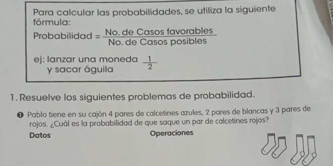 Para calcular las probabilidades, se utiliza la siguiente 
fórmula: 
Probabilidad = (No.deCasosfavorables)/No.deCasosposibles 
4 
ej: lanzar una moneda  1/2 
y sacar águila 
1. Resuelve los siguientes problemas de probabilidad. 
❶ Pablo tiene en su cajón 4 pares de calcetines azules, 2 pares de blancas y 3 pares de 
rojos. ¿Cuál es la probabilidad de que saque un par de calcetines rojos? 
Datos Operaciones