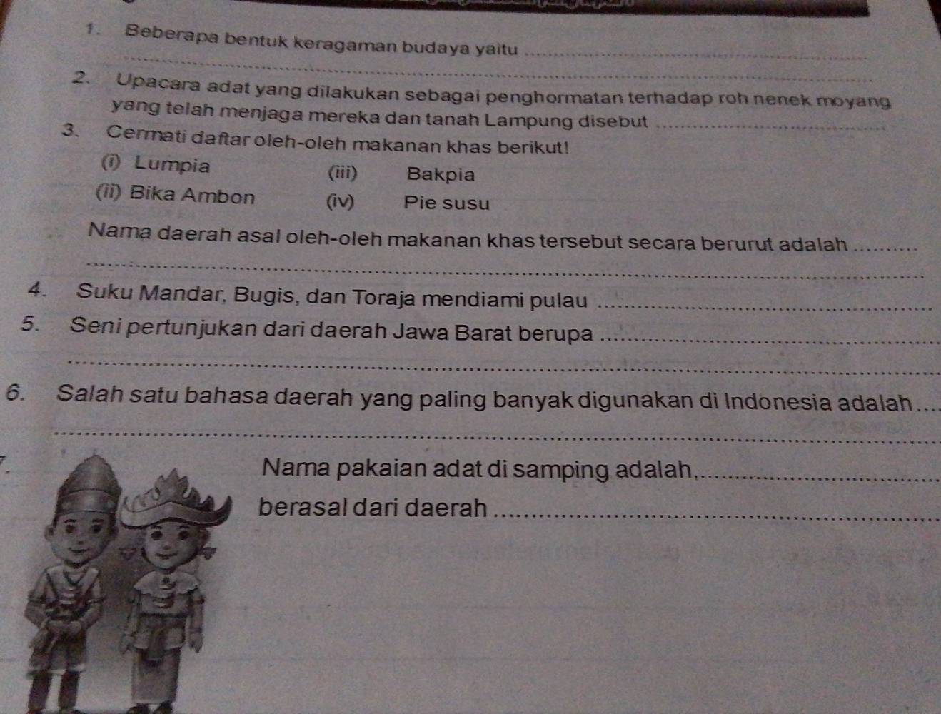 Beberapa bentuk keragaman budaya yaitu_ 
2. Upacara adat yang dilakukan sebagai penghormatan terhadap roh nenek moyang 
yang telah menjaga mereka dan tanah Lampung disebut_ 
3. Cermati daftar oleh-oleh makanan khas berikut! 
(i) Lumpia Bakpia 
(iii) 
(ii) Bika Ambon (iv) Pie susu 
_ 
Nama daerah asal oleh-oleh makanan khas tersebut secara berurut adalah_ 
4. Suku Mandar, Bugis, dan Toraja mendiami pulau_ 
5. Seni pertunjukan dari daerah Jawa Barat berupa_ 
_ 
6. Salah satu bahasa daerah yang paling banyak digunakan di Indonesia adalah_ 
_ 
Nama pakaian adat di samping adalah,_ 
berasal dari daerah_