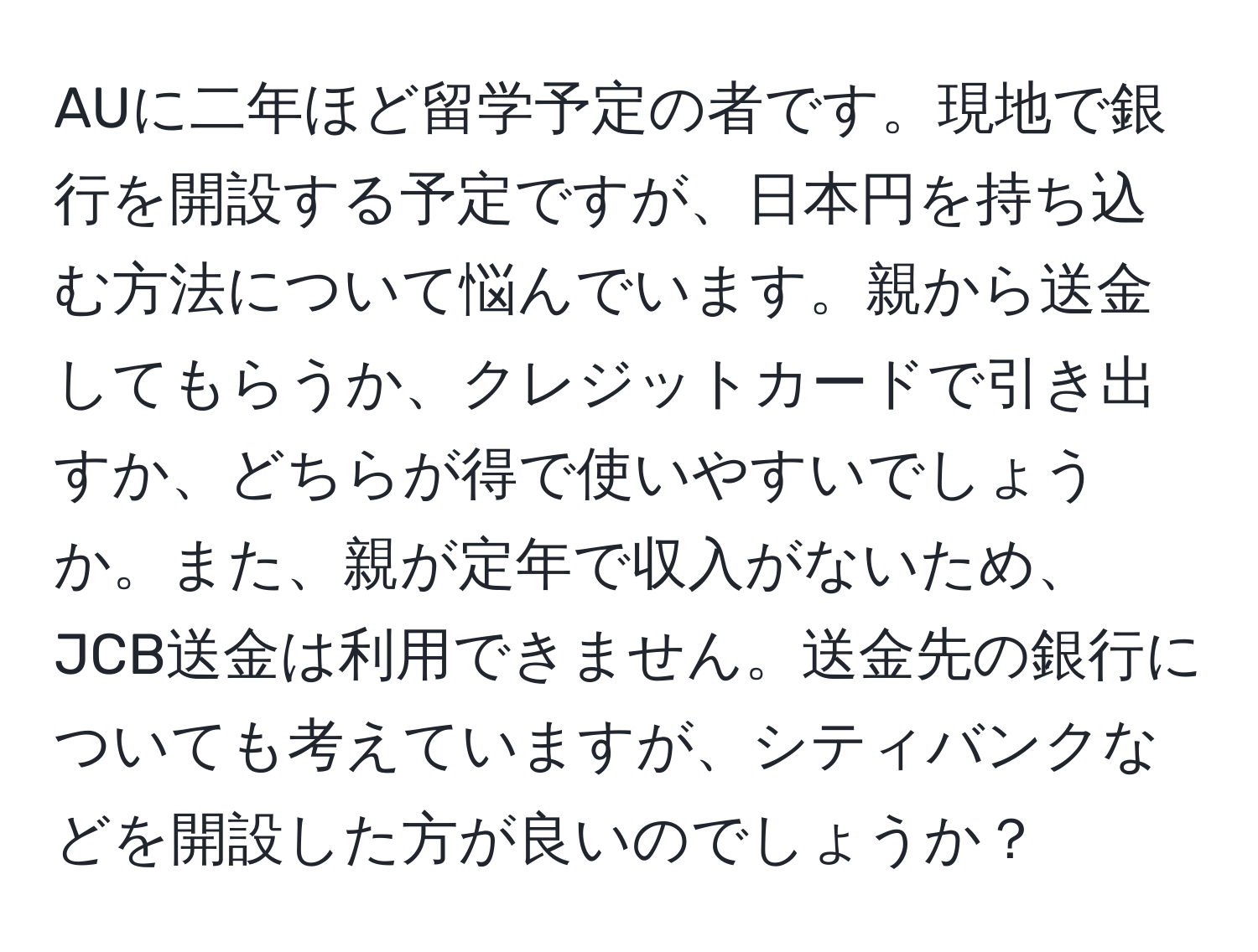 AUに二年ほど留学予定の者です。現地で銀行を開設する予定ですが、日本円を持ち込む方法について悩んでいます。親から送金してもらうか、クレジットカードで引き出すか、どちらが得で使いやすいでしょうか。また、親が定年で収入がないため、JCB送金は利用できません。送金先の銀行についても考えていますが、シティバンクなどを開設した方が良いのでしょうか？