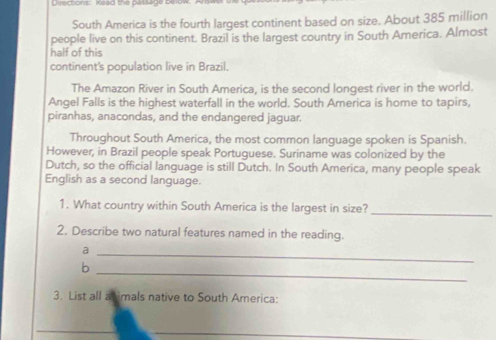 Directions: Kead the passage below. A 
South America is the fourth largest continent based on size. About 385 million
people live on this continent. Brazil is the largest country in South America. Almost 
half of this 
continent's population live in Brazil. 
The Amazon River in South America, is the second longest river in the world. 
Angel Falls is the highest waterfall in the world. South America is home to tapirs, 
piranhas, anacondas, and the endangered jaguar. 
Throughout South America, the most common language spoken is Spanish. 
However, in Brazil people speak Portuguese. Suriname was colonized by the 
Dutch, so the official language is still Dutch. In South America, many people speak 
English as a second language. 
1. What country within South America is the largest in size? 
_ 
2. Describe two natural features named in the reading. 
_a 
_ 
b 
3. List all a imals native to South America: 
_ 
__