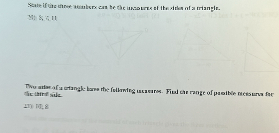 State if the three numbers can be the measures of the sides of a triangle. 
20) 8, 7, 11
Two sides of a triangle have the following measures. Find the range of possible measures for 
the third side. 
Z1) 10, 8