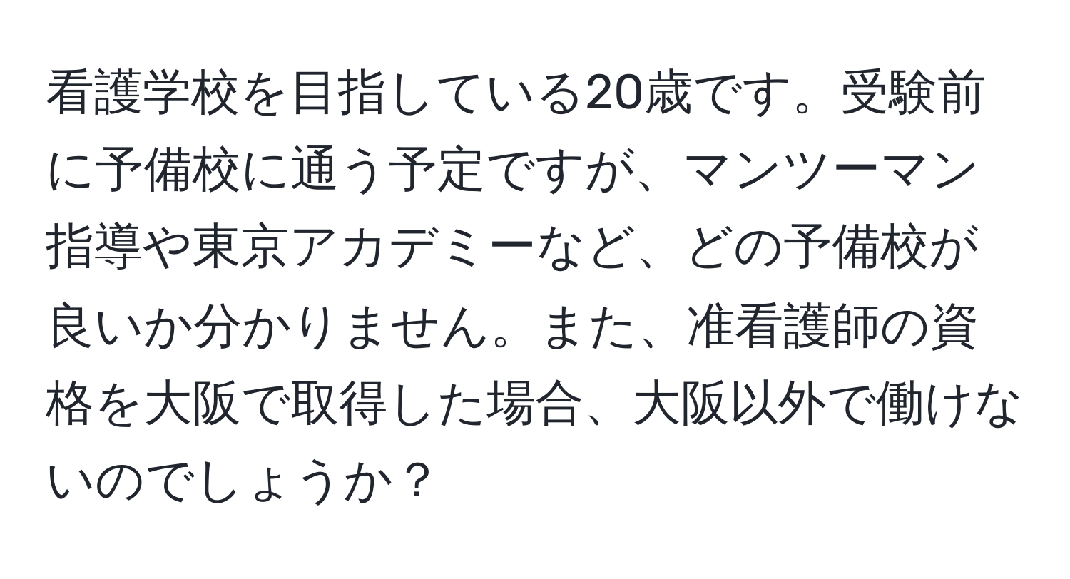 看護学校を目指している20歳です。受験前に予備校に通う予定ですが、マンツーマン指導や東京アカデミーなど、どの予備校が良いか分かりません。また、准看護師の資格を大阪で取得した場合、大阪以外で働けないのでしょうか？