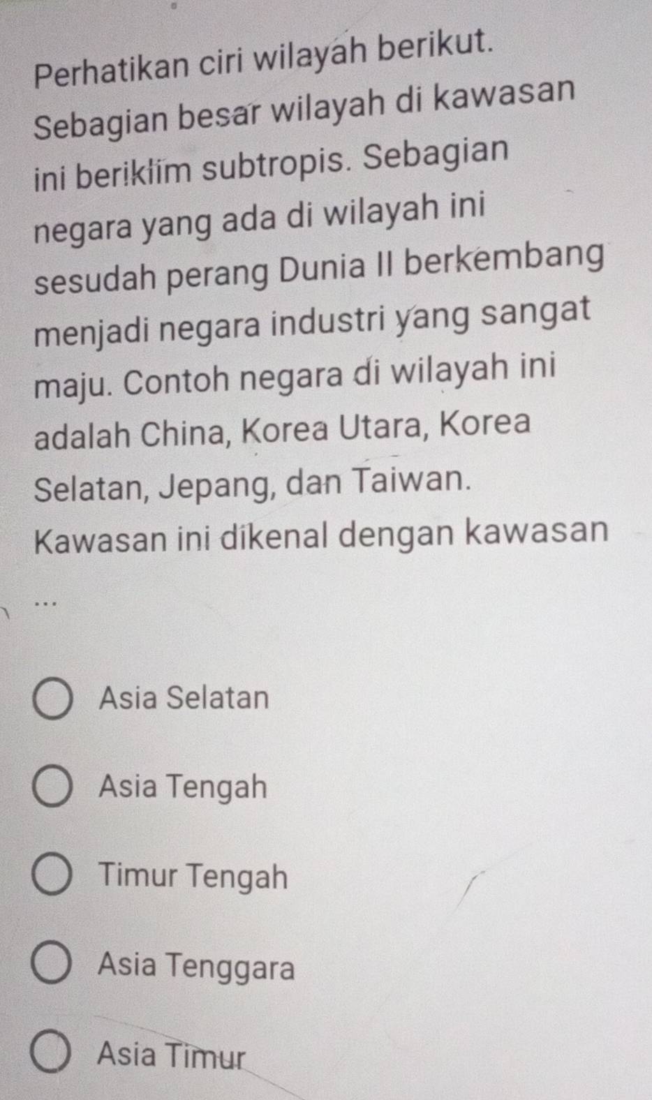 Perhatikan ciri wilayah berikut.
Sebagian besar wilayah di kawasan
ini beriklim subtropis. Sebagian
negara yang ada di wilayah ini
sesudah perang Dunia II berkembang
menjadi negara industri yang sangat
maju. Contoh negara di wilayah ini
adalah China, Korea Utara, Korea
Selatan, Jepang, dan Taiwan.
Kawasan ini dikenal dengan kawasan
Asia Selatan
Asia Tengah
Timur Tengah
Asia Tenggara
Asia Timur