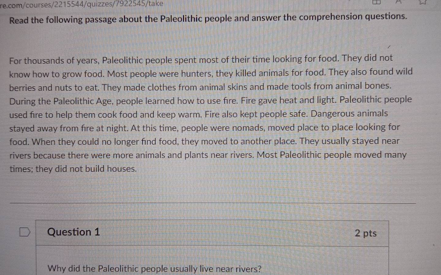 Read the following passage about the Paleolithic people and answer the comprehension questions. 
For thousands of years, Paleolithic people spent most of their time looking for food. They did not 
know how to grow food. Most people were hunters, they killed animals for food. They also found wild 
berries and nuts to eat. They made clothes from animal skins and made tools from animal bones. 
During the Paleolithic Age, people learned how to use fire. Fire gave heat and light. Paleolithic people 
used fire to help them cook food and keep warm. Fire also kept people safe. Dangerous animals 
stayed away from fire at night. At this time, people were nomads, moved place to place looking for 
food. When they could no longer find food, they moved to another place. They usually stayed near 
rivers because there were more animals and plants near rivers. Most Paleolithic people moved many 
times; they did not build houses. 
Question 1 2 pts 
Why did the Paleolithic people usually live near rivers?