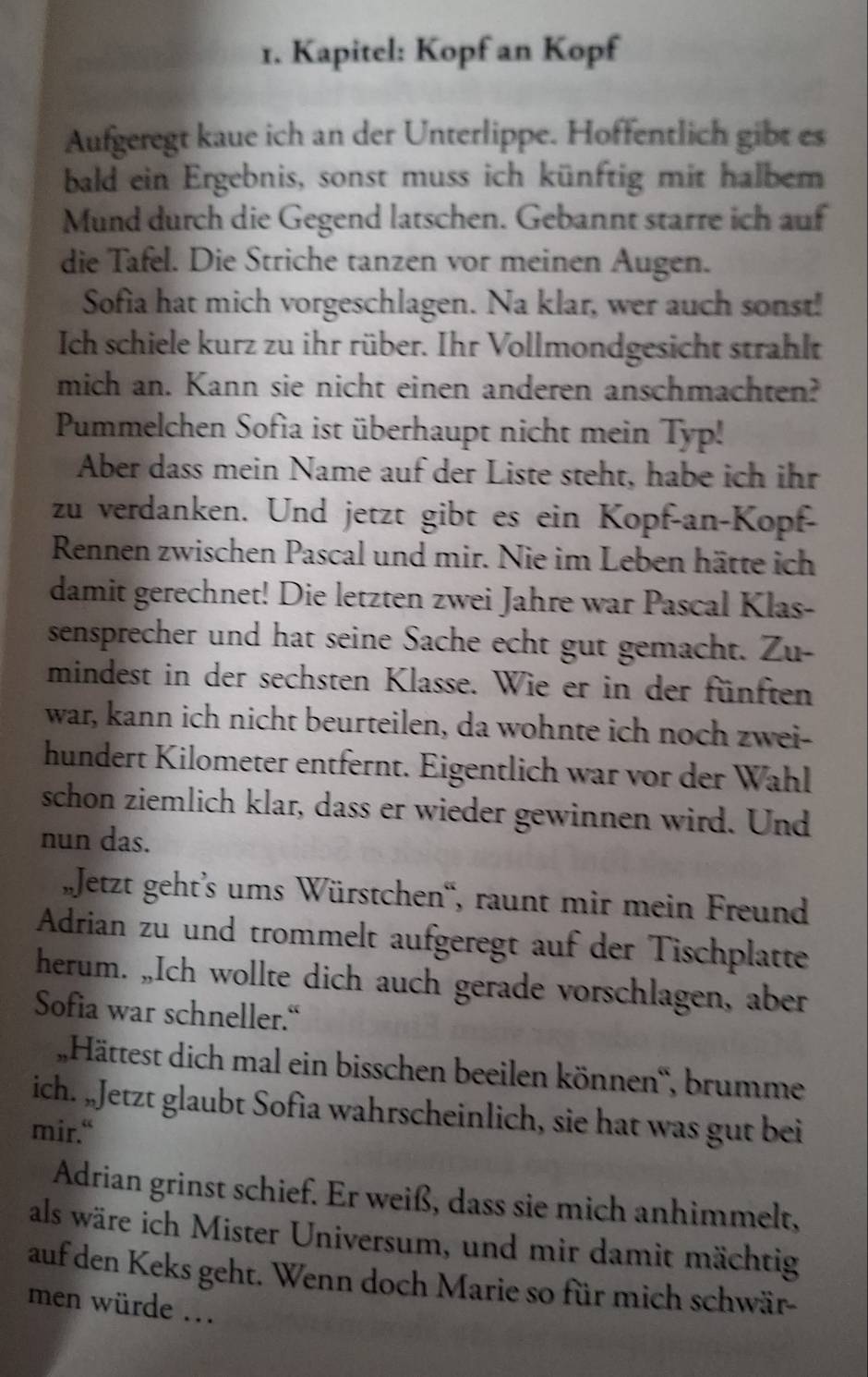 Kapitel: Kopf an Kopf
Aufgeregt kaue ich an der Unterlippe. Hoffentlich gibt es
bald ein Ergebnis, sonst muss ich künftig mit halbem
Mund durch die Gegend latschen. Gebannt starre ich auf
die Tafel. Die Striche tanzen vor meinen Augen.
Sofia hat mich vorgeschlagen. Na klar, wer auch sonst!
Ich schiele kurz zu ihr rüber. Ihr Vollmondgesicht strahlt
mich an. Kann sie nicht einen anderen anschmachten?
Pummelchen Sofia ist überhaupt nicht mein Typ!
Aber dass mein Name auf der Liste steht, habe ich ihr
zu verdanken. Und jetzt gibt es ein Kopf-an-Kopf-
Rennen zwischen Pascal und mir. Nie im Leben hätte ich
damit gerechnet! Die letzten zwei Jahre war Pascal Klas-
sensprecher und hat seine Sache echt gut gemacht. Zu-
mindest in der sechsten Klasse. Wie er in der fünften
war, kann ich nicht beurteilen, da wohnte ich noch zwei-
hundert Kilometer entfernt. Eigentlich war vor der Wahl
schon ziemlich klar, dass er wieder gewinnen wird. Und
nun das.
Jetzt geht’s ums Würstchen'', raunt mir mein Freund
Adrian zu und trommelt aufgeregt auf der Tischplatte
herum. „Ich wollte dich auch gerade vorschlagen, aber
Sofia war schneller.“
„,Hättest dich mal ein bisschen beeilen können', brumme
ich. „Jetzt glaubt Sofia wahrscheinlich, sie hat was gut bei
mir.“
Adrian grinst schief. Er weiß, dass sie mich anhimmelt,
als wäre ich Mister Universum, und mir damit mächtig
auf den Keks geht. Wenn doch Marie so für mich schwär-
men würde ...