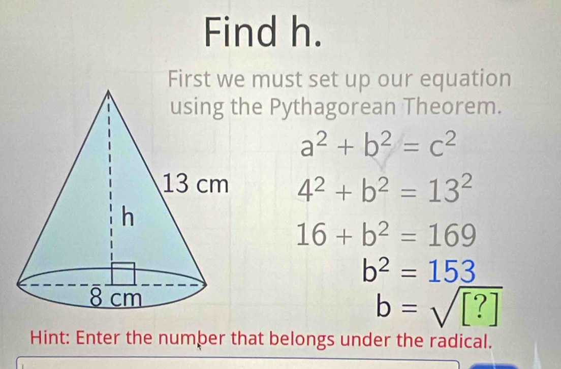 Find h. 
First we must set up our equation 
e Pythagorean Theorem.
a^2+b^2=c^2
4^2+b^2=13^2
16+b^2=169
b^2=153
b=sqrt([?])
Hint: Enter the number that belongs under the radical.