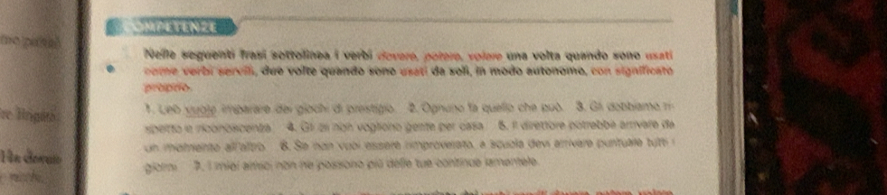 OMPETENZE 
Nelle seguenti frasí sottolinea i verbi covere, potere, volere una volta quando sono usati 
o e rbi servil, due volte quando sono usati da seli, in modo autonomo, con significato 
propro 
re Brigito 
1. Leb yubje imbarare del giochi di prestigio. 2. Ognuno la quelio che può. 3. Gii dobbiamo r 
sibetto le ricónosicenta 4. G1 zn non vogliono gente per casa 6. 1l direttore potrebbé arrivare da 
Hn devuió Un momento all altro 8. Se nan vubl essere improverato, a squbla devi arrivare puntuae tut 
giorm P. I miei arfsci non ne possono piú défle tue continue lamentele.