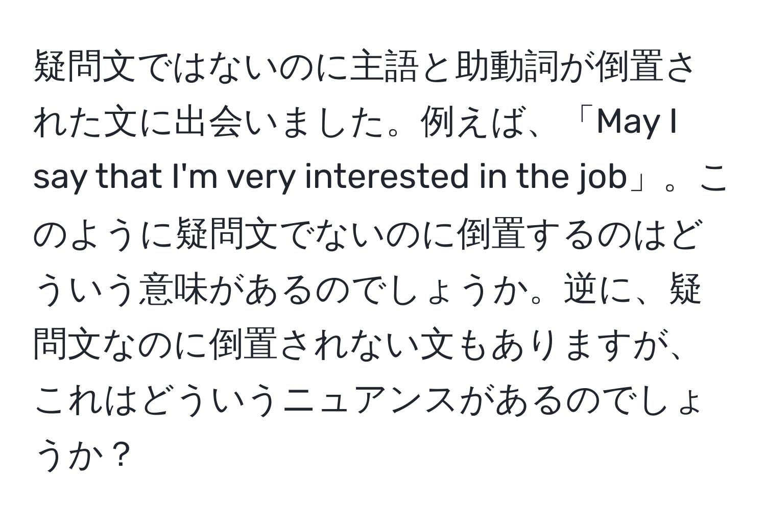 疑問文ではないのに主語と助動詞が倒置された文に出会いました。例えば、「May I say that I'm very interested in the job」。このように疑問文でないのに倒置するのはどういう意味があるのでしょうか。逆に、疑問文なのに倒置されない文もありますが、これはどういうニュアンスがあるのでしょうか？