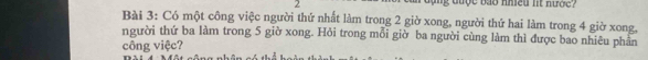 bao nmeu nt nư ợ e ? 
Bài 3: Có một công việc người thứ nhất làm trong 2 giờ xong, người thứ hai làm trong 4 giờ xong, 
người thứ ba làm trong 5 giờ xong. Hỏi trong mỗi giờ ba người cùng làm thì được bao nhiêu phân 
công việc?