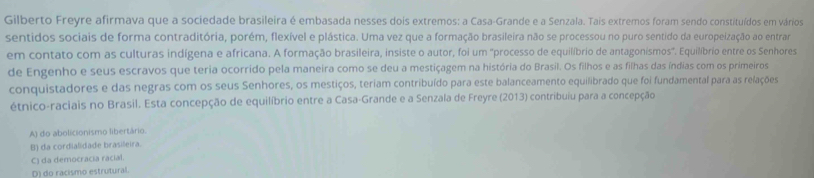 Gilberto Freyre afirmava que a sociedade brasileira é embasada nesses dois extremos: a Casa-Grande e a Senzala. Tais extremos foram sendo constituídos em vários
sentidos sociais de forma contraditória, porém, flexível e plástica. Uma vez que a formação brasileira não se processou no puro sentido da europeização ao entrar
em contato com as culturas indígena e africana. A formação brasileira, insiste o autor, foi um ''processo de equilíbrio de antagonismos''. Equilíbrio entre os Senhores
de Engenho e seus escravos que teria ocorrido pela maneira como se deu a mestiçagem na história do Brasil. Os filhos e as filhas das índias com os primeiros
conquistadores e das negras com os seus Senhores, os mestiços, teriam contribuído para este balanceamento equilibrado que foi fundamental para as relações
étnico-raciais no Brasil. Esta concepção de equilíbrio entre a Casa-Grande e a Senzala de Freyre (2013) contribuiu para a concepção
A) do abolicionismo libertário.
B) da cordialidade brasileira.
C) da democracia racial.
D) do racismo estrutural.