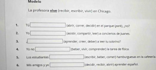 Modelo
La profesora vive (recibir, escribir, vivir) en Chicago.
1. Tú (abrir, correr, decidir) en el parque (park), ¿no?
2. Yo (asistir, compartir, leer) a conciertos de Juanes.
3. (aprender, creer, deber) a leer tu sobrino?
4. Yo no (beber, vivir, comprender) la tarea de física
5. Los estudiantes (escribir, beber, comer) hamburguesas en la cafetería.
6. Mis amigos y yo (decidir, recibir, abrir) aprender español.