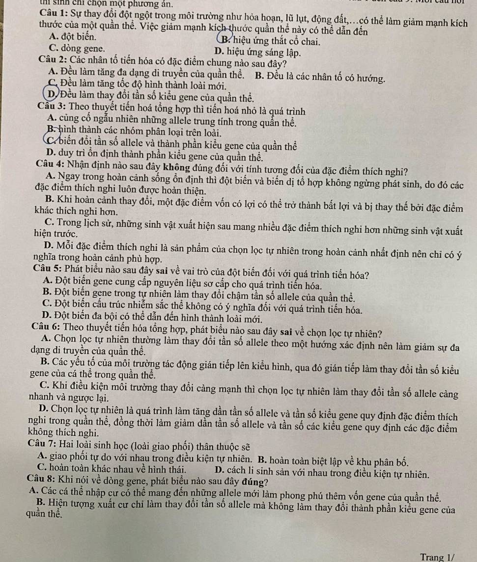 th sinh chỉ chọn một phương ản.
Câu 1: Sự thay đổi đột ngột trong môi trường như hỏa hoạn, lũ lụt, động đất,...có thể làm giảm mạnh kích
thước của một quần thể. Việc giảm mạnh kích thước quần thể này có thể dẫn đến
A. đột biển. B. hiệu ứng thắt cổ chai.
C. dòng gene. D. hiệu ứng sáng lập.
Câu 2: Các nhân tố tiến hóa có đặc điểm chung nào sau đây?
A. Đều làm tăng đa dạng di truyền của quần thể. B. Đều là các nhân tố có hướng.
C. Đều làm tăng tốc độ hình thành loài mới.
D. Đều làm thay đổi tần số kiểu gene của quần thể.
Cầu 3: Theo thuyết tiến hoá tổng hợp thì tiến hoá nhỏ là quá trình
A. củng cổ ngẫu nhiên những allele trung tính trong quần thể.
B. hình thành các nhóm phân loại trên loài.
C. biến đổi tần số allele và thành phần kiểu gene của quần thể
D. duy trì ổn định thành phần kiểu gene của quần thể.
Câu 4: Nhận định nào sau đây không đúng đối với tính tương đối của đặc điểm thích nghi?
A. Ngay trong hoàn cảnh sống ổn định thì đột biến và biến dị tổ hợp không ngừng phát sinh, do đó các
đặc điểm thích nghi luôn được hoàn thiện.
B. Khi hoàn cảnh thay đổi, một đặc điểm vốn có lợi có thể trở thành bất lợi và bị thay thế bởi đặc điểm
khác thích nghi hơn.
C. Trong Ìịch sử, những sinh vật xuất hiện sau mang nhiều đặc điểm thích nghi hơn những sinh vật xuất
hiện trước.
D. Mỗi đặc điểm thích nghi là sản phẩm của chọn lọc tự nhiên trong hoàn cảnh nhất định nên chỉ có ý
nghĩa trong hoàn cảnh phù hợp.
Câu 5: Phát biểu nào sau đây sai về vai trò của đột biến đối với quá trình tiến hóa?
A. Đột biển gene cung cấp nguyên liệu sơ cấp cho quá trình tiến hóa.
B. Đột biển gene trong tự nhiên làm thay đổi chậm tần số allele của quần thể.
C. Đột biến cấu trúc nhiễm sắc thể không có ý nghĩa đổi với quá trình tiến hóa.
D. Đột biến đa bội có thể dẫn đến hình thành loài mới.
Câu 6: Theo thuyết tiến hóa tổng hợp, phát biểu nào sau đây sai về chọn lọc tự nhiên?
A. Chọn lọc tự nhiên thường làm thay đổi tần số allele theo một hướng xác định nên làm giảm sự đa
dạng di truyền của quần thể.
B. Các yếu tố của môi trường tác động gián tiếp lên kiểu hình, qua đó gián tiếp làm thay đồi tần số kiểu
gene của cá thể trong quần thể.
C. Khi điều kiện mối trường thay đổi càng mạnh thì chọn lọc tự nhiên làm thay đổi tần số allele càng
nhanh và ngược lại.
D. Chọn lọc tự nhiên là quá trình làm tăng dần tần số allele và tần số kiểu gene quy định đặc điểm thích
nghi trong quần thể, đồng thời làm giảm dần tần số allele và tần số các kiểu gene quy định các đặc điểm
không thích nghi.
Câu 7: Hai loài sinh học (loài giao phối) thân thuộc sẽ
A. giao phối tự do với nhau trong điều kiện tự nhiên. B. hoàn toàn biệt lập về khu phân bố.
C. hoàn toàn khác nhau về hình thái. D. cách li sinh sản với nhau trong điều kiện tự nhiên.
Câu 8: Khi nói về dòng gene, phát biểu nào sau đây đúng?
A. Các cá thể nhập cư có thể mang đến những allele mới làm phong phú thêm vốn gene của quần thể.
B. Hiện tượng xuất cư chỉ làm thay đổi tần số allele mà không làm thay đồi thành phần kiều gene của
quần thể
Trang 1/