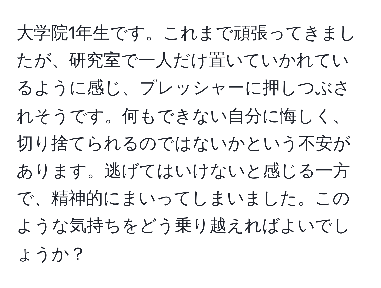 大学院1年生です。これまで頑張ってきましたが、研究室で一人だけ置いていかれているように感じ、プレッシャーに押しつぶされそうです。何もできない自分に悔しく、切り捨てられるのではないかという不安があります。逃げてはいけないと感じる一方で、精神的にまいってしまいました。このような気持ちをどう乗り越えればよいでしょうか？