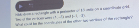 Nikki drew a rectangle with a perimeter of 18 units on a coordinate grid. 
Two of the vertices were (4,-3) and (-1,-3). 
What could be the coordinates of the other two vertices of the rectangle?