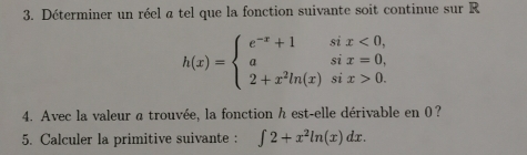 Déterminer un réel a tel que la fonction suivante soit continue sur R
h(x)=beginarrayl e^(-x)+1six<0, asix=0, 2+x^2ln (x)six>0.endarray.
4. Avec la valeur a trouvée, la fonction h est-elle dérivable en 0? 
5. Calculer la primitive suivante : ∈t 2+x^2ln (x)dx.