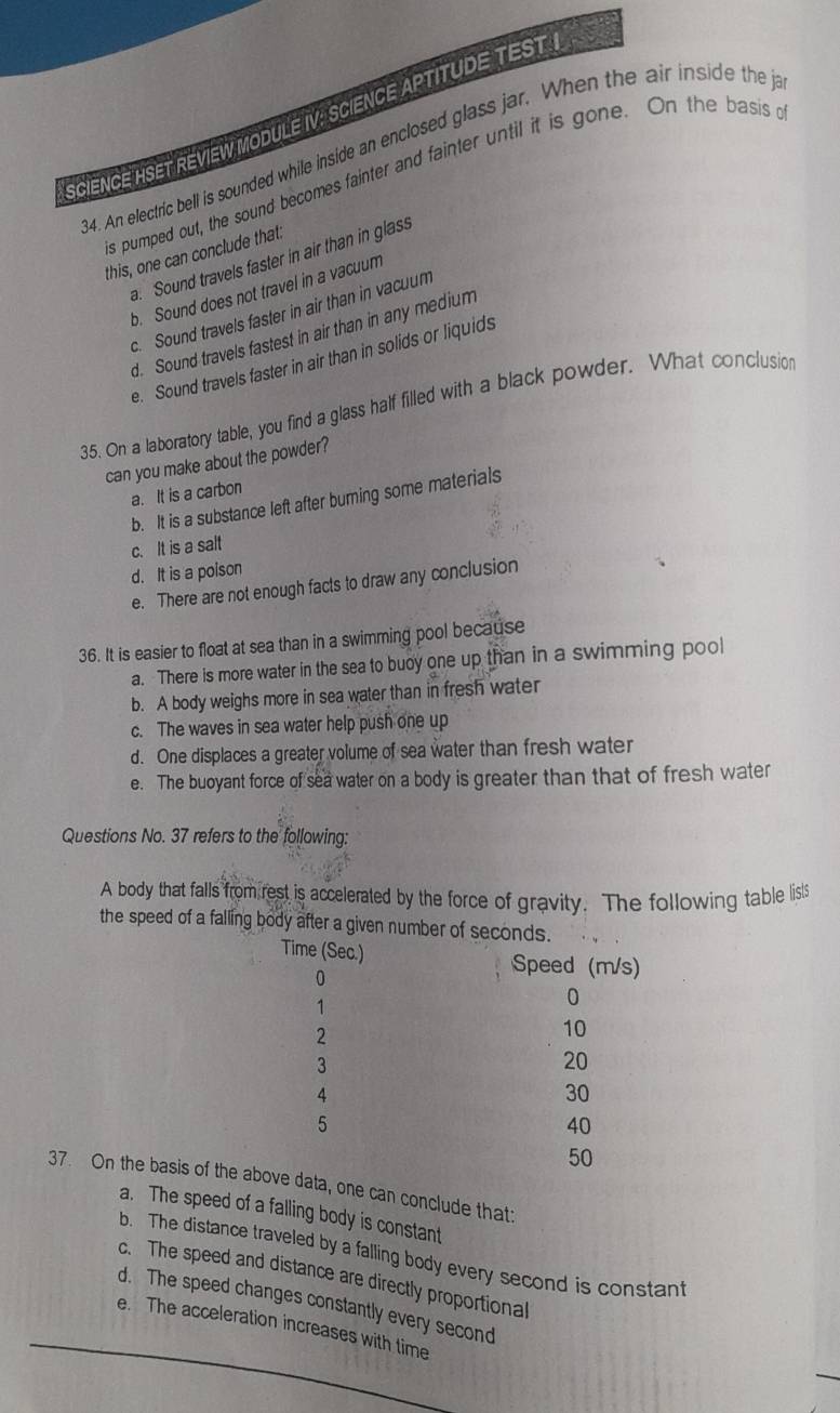 SCIENCE HSET REVIEW MODULE IV: SCIENCE APTITUDE TEST I
34. An electric bell is sounded while inside an enclosed glass jar. When the air inside the j
is pumped out, the sound becomes fainter and fainter until it is gone. On the basis 
this, one can conclude that:. Sound travels faster in air than in glass
b. Sound does not travel in a vacuum
c. Sound travels faster in air than in vacum
d. Sound travels fastest in air than in any medium
e. Sound travels faster in air than in solids or liquids
35. On a laboratory table, you find a glass half filled with a black powder. What conclusion
can you make about the powder?
a. It is a carbon
b. It is a substance left after burning some materials
c. It is a salt
d. It is a poison
e. There are not enough facts to draw any conclusion
36. It is easier to float at sea than in a swimming pool because
a. There is more water in the sea to buoy one up than in a swimming pool
b. A body weighs more in sea water than in fresh water
c. The waves in sea water help push one up
d. One displaces a greater volume of sea water than fresh water
e. The buoyant force of sea water on a body is greater than that of fresh water
Questions No. 37 refers to the following:
A body that falls from rest is accelerated by the force of gravity. The following table list
the speed of a falling body after a given number of 
37. On the basis ofe can conclude that:
a. The speed of a falling body is constant
b. The distance traveled by a falling body every second is constant
c. The speed and distance are directly proportional
d. The speed changes constantly every second
e. The acceleration increases with time