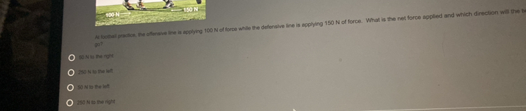 Al looitall practice, the offensive line is applying 100 N of force while the defensive line is applying 150 N of force. What is the net force applied and which direction will the b
go?
50 N to the right
250 N to the left
50 N to the lef
250 N to the right