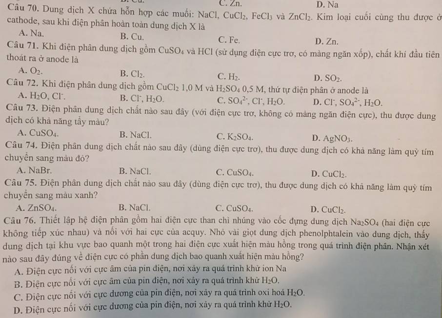 C. Zn. D. Na
Câu 70. Dung dịch X chứa hỗn hợp các muối: NaCl, CuCl_2 ,FeCl_3 và ZnCl_2 Kim loại cuối cùng thu được ở
cathode, sau khi điện phân hoàn toàn dung dịch X là
A. Na. B. Cu. D. Zn.
C. Fe.
Câu 71. Khi điện phân dung dịch gồm CuSO_4 và HCl (sử dụng điện cực trơ, có màng ngăn xhat op) 0, chất khí đầu tiên
thoát ra ở anode là
A. O_2.
B. Cl_2. C. H_2. SO_2.
D.
Câu 72. Khi điện phân dung dịch gồm ( CuCl_21,0M và H_2SO_40,5M, , thứ tự điện phân ở anode là
A. H_2O , Cr. B. Cl, H_2O. C. SO_4^((2-) ^-),Cl^-,H_2O. D. Cl^-,SO_4^((2-),H_2)O.
Câu 73. Điện phân dung dịch chất nào sau đây (với điện cực trơ, không có màng ngăn điện cực), thu được dung
dịch có khả năng tầy màu?
A. CuSO_4. B. NaCl. C. K_2SO_4. D. AgNO_3.
Câu 74. Điện phân dung dịch chất nào sau đây (dùng điện cực trơ), thu được dung dịch có khả năng làm quỳ tím
chuyển sang màu đỏ?
A. NaBr. B. NaCl. C. CuSO_4. D. CuCl_2.
Câu 75. Điện phân dung dịch chất nào sau đây (dùng điện cực trơ), thu được dung dịch có khả năng làm quỳ tím
chuyền sang màu xanh?
A. ZnSO_4. B. NaCl. C. CuSO_4. D. CuCl_2.
Câu 76. Thiết lập hệ điện phân gồm hai điện cực than chì nhúng vào cốc đựng dung dịch Na_2SO_4 (hai điện cực
không tiếp xúc nhau) và nối với hai cực của acquy. Nhỏ vài giọt dung dịch phenolphtalein vào dung dịch, thấy
dung dịch tại khu vực bao quanh một trong hai điện cực xuất hiện màu hồng trong quá trình điện phân. Nhận xét
nào sau đây đúng về điện cực có phần dung dịch bao quanh xuất hiện màu hồng?
A. Điện cực nối với cực âm của pin điện, nơi xảy ra quá trình khử ion Na
B. Điện cực nổi với cực âm của pin điện, nơi xảy ra quá trình khử H_2O.
C. Điện cực nổi với cực dương của pin điện, nơi xảy ra quá trình oxi hoá H_2O.
D. Điện cực nối với cực dương của pin điện, nơi xảy ra quá trình khử H_2O.