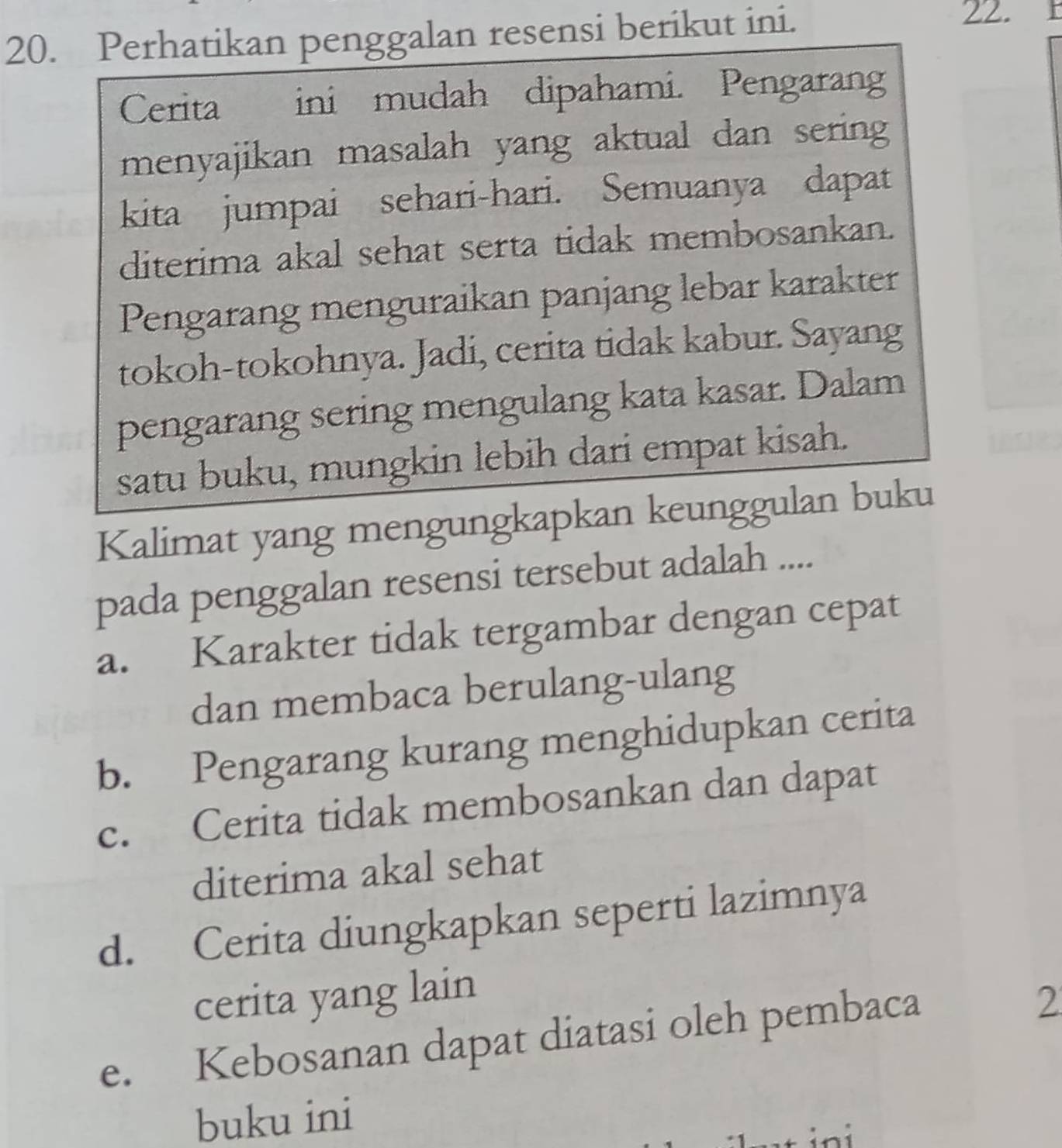 Perhatikan penggalan resensi berikut ini.
22.
Cerita ini mudah dipahami. Pengaran
menyajikan masalah yang aktual dan sering
kita jumpai sehari-hari. Semuanya dapat
diterima akal sehat serta tidak membosankan.
Pengarang menguraikan panjang lebar karakter
tokoh-tokohnya. Jadi, cerita tidak kabur. Sayang
pengarang sering mengulang kata kasar. Dalam
satu buku, mungkin lebih dari empat kisah.
Kalimat yang mengungkapkan keunggulan buku
pada penggalan resensi tersebut adalah ....
a. Karakter tidak tergambar dengan cepat
dan membaca berulang-ulang
b. Pengarang kurang menghidupkan cerita
c. Cerita tidak membosankan dan dapat
diterima akal sehat
d. Cerita diungkapkan seperti lazimnya
cerita yang lain
e. Kebosanan dapat diatasi oleh pembaca
2
buku ini
in i