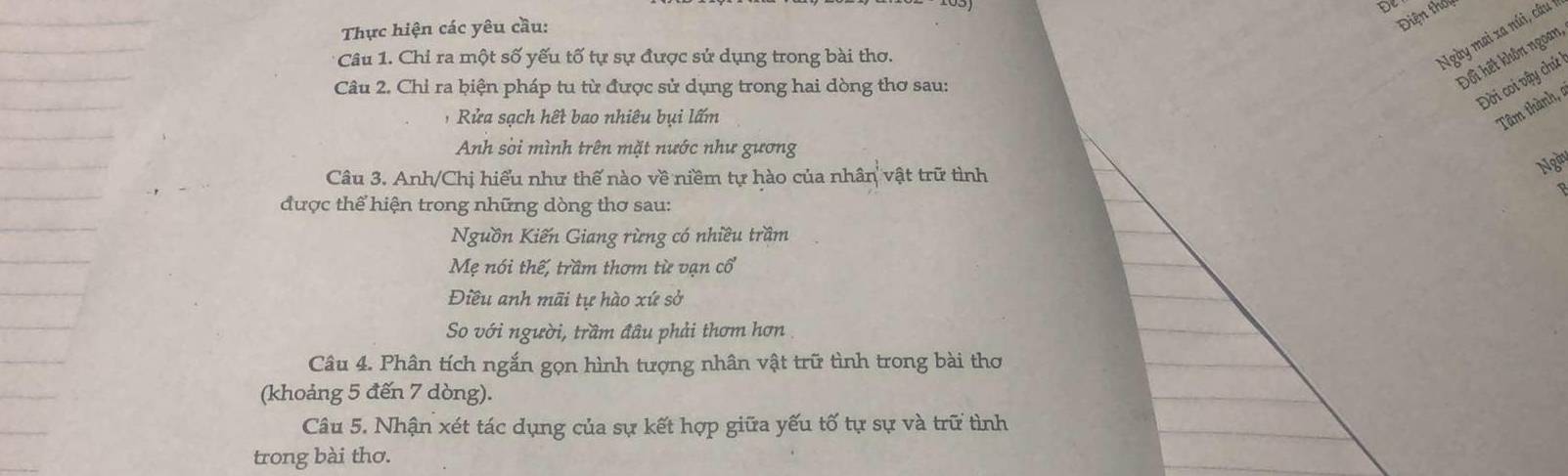 De 
Thực hiện các yêu cầu: 
Điện thốu 
Câu 1. Chỉ ra một số yếu tố tự sự được sử dụng trong bài thơ. 
Ngày mai xa núi, câu 1 
Câu 2. Chỉ ra biện pháp tu từ được sử dụng trong hai dòng thơ sau: 
Đối hết khôn ngoan 
Đời coi vậy chứ 
, Rửa sạch hết bao nhiêu bụi lấm 
Tâm thành 
Anh sòi mình trên mặt nước như gương 
Câu 3. Anh/Chị hiểu như thế nào về niềm tự hào của nhân vật trữ tình 
Ng 
được thể hiện trong những dòng thơ sau: 
Nguồn Kiến Giang rừng có nhiều trầm 
Mẹ nói thế, trầm thơm từ vạn cổ 
Điều anh mãi tự hào xứ sở 
So với người, trầm đâu phải thơm hơn 
Câu 4. Phân tích ngắn gọn hình tượng nhân vật trữ tình trong bài thơ 
(khoảng 5 đến 7 dòng). 
Câu 5. Nhận xét tác dụng của sự kết hợp giữa yếu tố tự sự và trữ tình 
trong bài thơ.