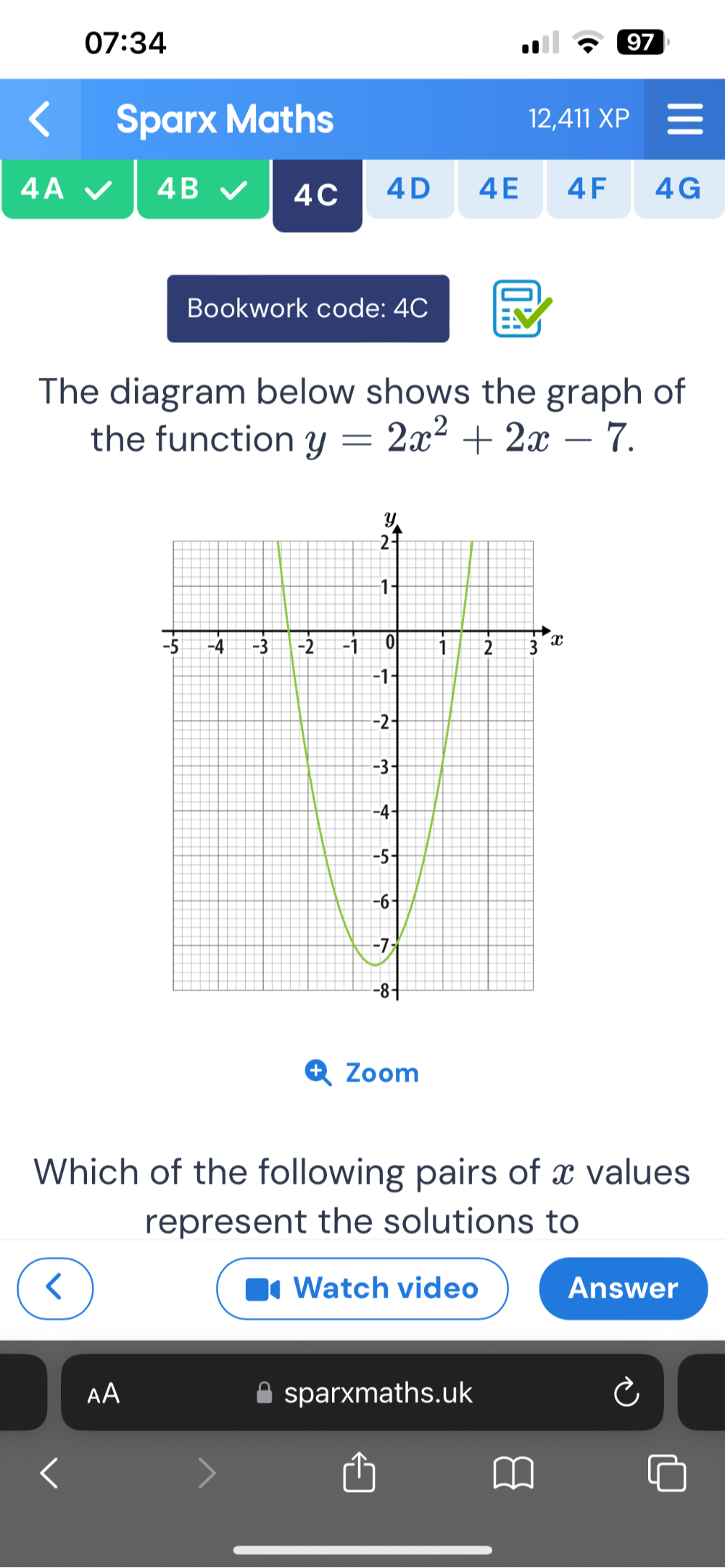 07:34 
97 
Sparx Maths 12, XP 
4B 
4C 4D 4E 4F 4G 
Bookwork code: 4C 
The diagram below shows the graph of 
the function y=2x^2+2x-7. 
Zoom 
Which of the following pairs of x values 
represent the solutions to 
Watch video Answer 
AA sparxmaths.uk