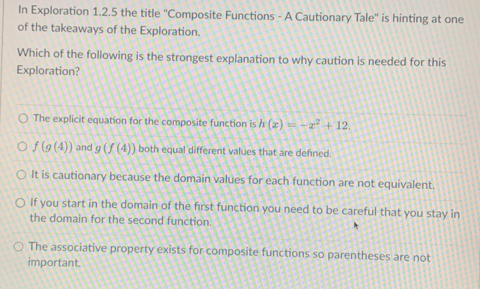 In Exploration 1.2.5 the title ''Composite Functions - A Cautionary Tale'' is hinting at one
of the takeaways of the Exploration.
Which of the following is the strongest explanation to why caution is needed for this
Exploration?
The explicit equation for the composite function is h(x)=-x^2+12.
f(g(4)) and g(f(4)) both equal different values that are defned.
It is cautionary because the domain values for each function are not equivalent.
If you start in the domain of the first function you need to be careful that you stay in
the domain for the second function.
The associative property exists for composite functions so parentheses are not
important.