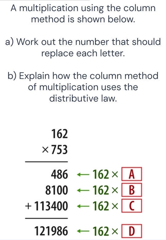 A multiplication using the column 
method is shown below. 
a) Work out the number that should 
replace each letter. 
b) Explain how the column method 
of multiplication uses the 
distributive law.
162* A
beginarrayr 152 * 723 hline 486 hline 486 811400 -11396endarray □  162* C
162* B
162* D