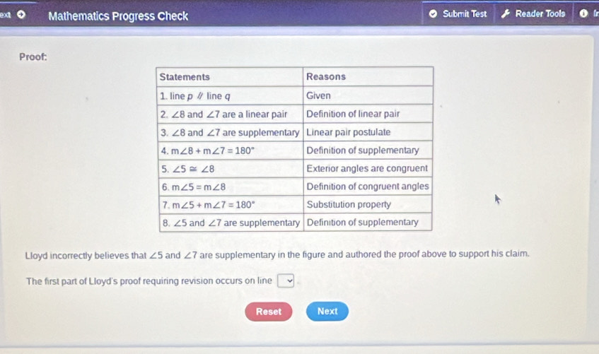 ext Mathematics Progress Check Submit Test Reader Tools
Proof:
Lloyd incorrectly believes that ∠ 5 and ∠ 7 are supplementary in the figure and authored the proof above to support his claim.
The first part of Lloyd's proof requiring revision occurs on line □
Reset Next