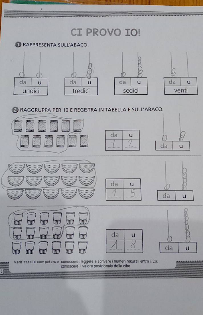 CI PROVO IO! 
D RAPPRESENTA SULL'ABACO. 
da u da u da u da u 
undici tredici sedici venti 
RAGGRUPPA PER 10 E REGISTRA IN TABELLA E SULL’ABACO. 
da u 
__da u 
_ 
_ 
a u 
__ 
da u 
__ 
Verificare le competenze conoscer, leggere e scrivere i numer naturali entro il 20. 
conoscere il valore posizionale delle cifre.