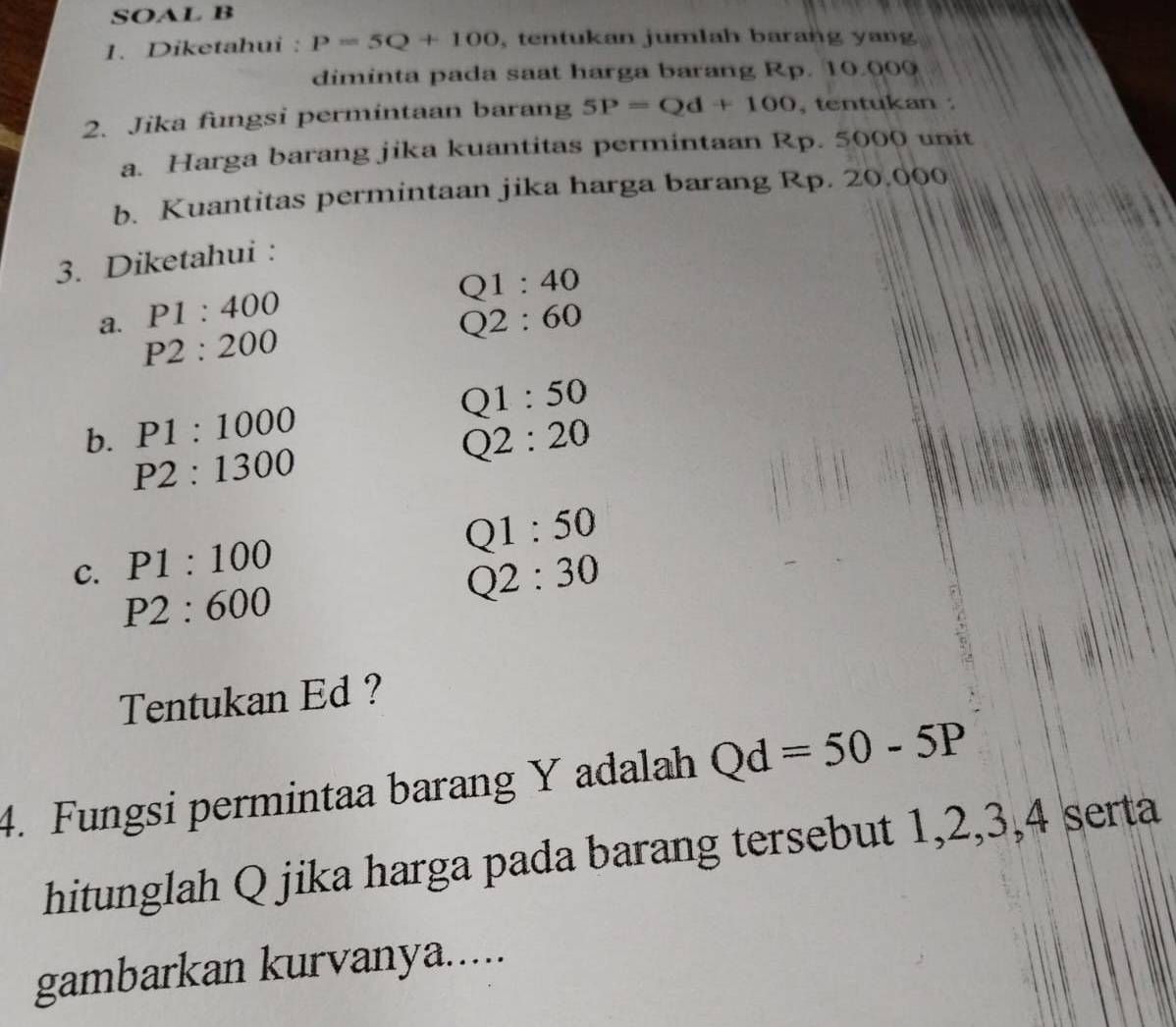 SOAL B 
1. Diketahui : P=5Q+100 , tentukan jumlah barang yang 
diminta pada saat harga barang Rp. 10.000
2. Jika fungsi permintaan barang 5P=Qd+100 , tentukan : 
a. Harga barang jika kuantitas permintaan Rp. 5000 unit 
b. Kuantitas permintaan jika harga barang Rp. 20.000
3. Diketahui :
Q1:40
P1:400
a. P2:200
Q2:60
Q1:50
b. P1:1000 Q2:20
P2:1300
Q1:50
C. P1:100
P2:600
Q2:30
Tentukan Ed ? 
4. Fungsi permintaa barang Y adalah Qd=50-5P
hitunglah Q jika harga pada barang tersebut 1, 2, 3, 4 serta 
gambarkan kurvanya.....