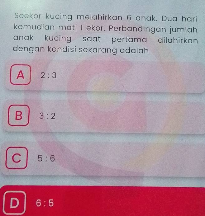 Seekor kucing melahirkan 6 anak. Dua hari
kemudian mati 1 ekor. Perbandingan jumlah
anak kucing saat pertama dilahirkan .
dengan kondisi sekarang adalah
A 2:3
B 3:2
C 5:6
D 6:5