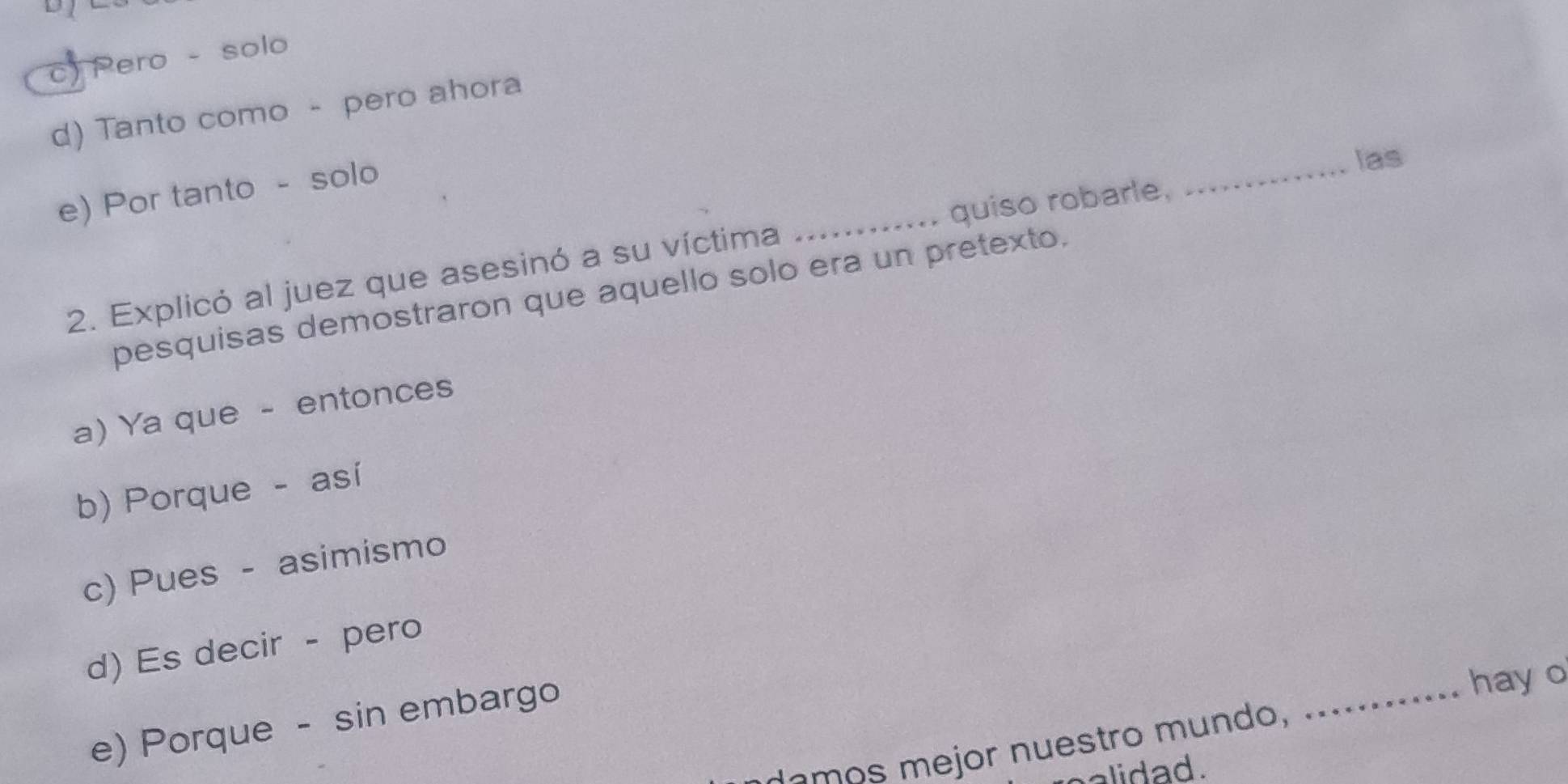 c) Pero - solo
d) Tanto como - pero ahora
e) Por tanto - solo
_
las
2. Explicó al juez que asesinó a su víctima _quiso robarle,
pesquisas demostraron que aquello solo era un pretexto,
a) Ya que - entonces
b) Porque - así
c) Pues - asimismo
_
d) Es decir - pero
e) Porque - sin embargo
hay o
e o mejor nuestro m un do , ..
alidad.