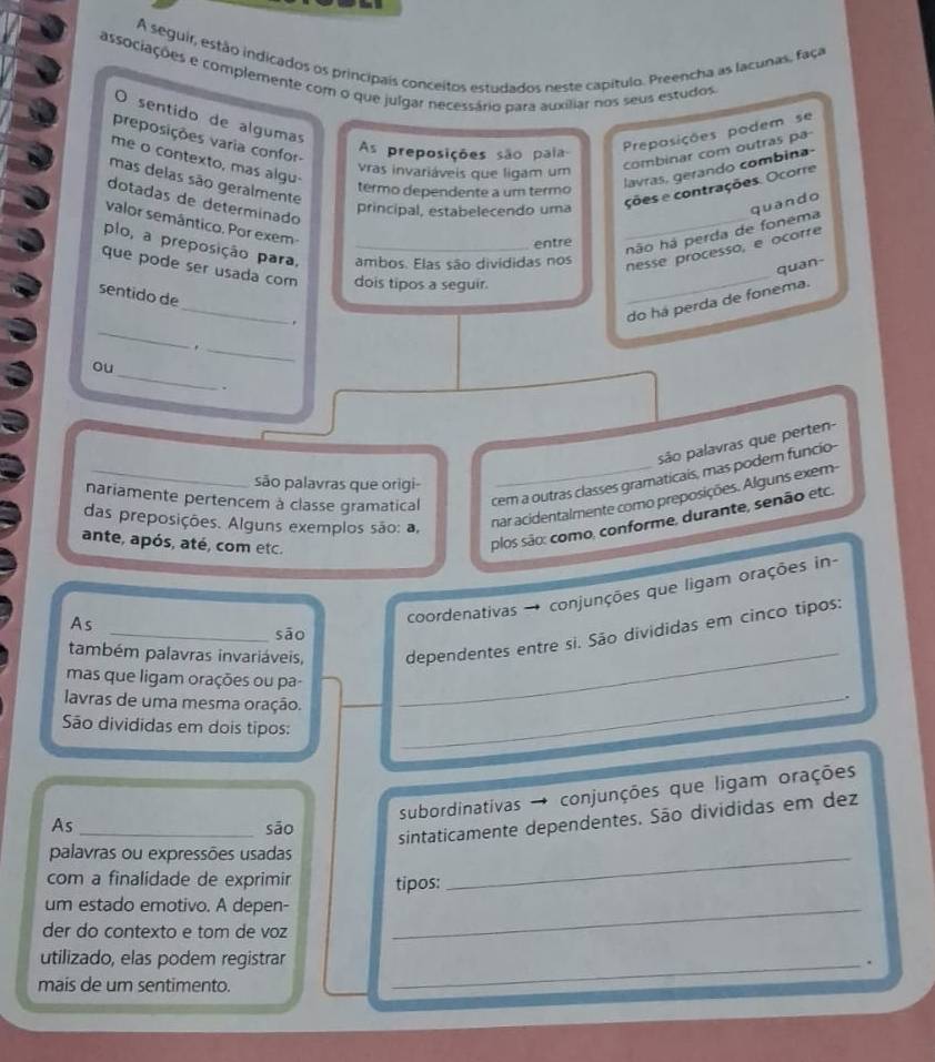 A seguir, estão indicados os principais conceitos estudados neste capítulo. Preencha as lacunas, faça
associações e complemente com o que julgar necessário para auxiliar nos seus estudos.
O sentido de algumas
preposições varia confor-
As preposições são palia
Preposições podem se
me o contexto, mas algu
ras invariáveis que ligam um
combinar com outras pa
mas delas são geralmente
termo dependente a um termo
lavras, gerando combina-
dotadas de determinado
principal, estabelecendo uma
ções e contrações. Ocorre
valor semântico. Por exem-
plo, a preposição para, _ambos. Elas são divididas nos nesse processo, e ocorre
entre
_hão há perda de fonema quando
quan-
que pode ser usada com dois tipos a seguir.
_
_
sentido de
_
.
do há perda de fonema.
_.
_
ou
.
são palavras que perten-
nariamente pertencem à classe gramatical cem a outras classes gramaticais, mas podem funcio-
são palavras que origi-
das preposições. Alguns exemplos são: a,
nar acidentalmente como preposições. Alguns exem-
ante, após, até, com etc.
plos são: como, conforme, durante, senão etc.
As
coordenativas → conjunções que ligam orações in-
_
também palavras invariáveis, dependentes entre si. São divididas em cinco tipos:
sāo
mas que ligam orações ou pa-
lavras de uma mesma oração._
.
São divididas em dois tipos:
subordinativas → conjunções que ligam orações
As _sāo
sintaticamente dependentes. São divididas em dez
palavras ou expressões usadas_
com a finalidade de exprimir tipos:
um estado emotivo. A depen-_
der do contexto e tom de voz
utilizado, elas podem registrar_
、
mais de um sentimento.