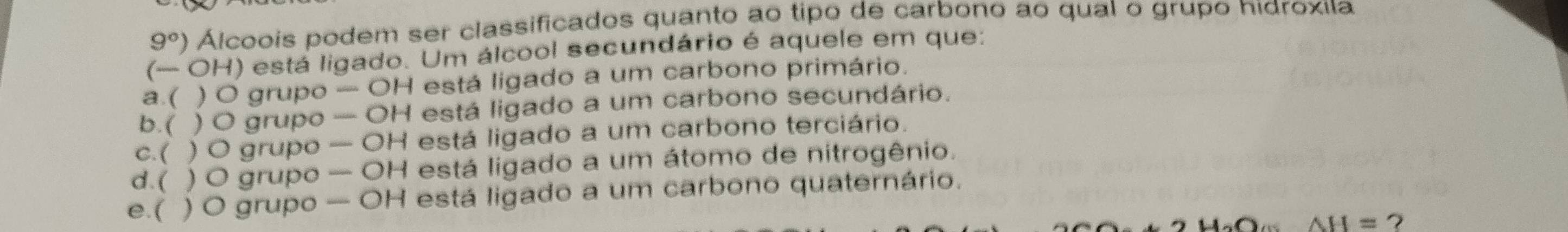 9°) Álcoois podem ser classificados quanto ao tipo de carbono ao qual o grupo hidroxíıa
(— OH) está ligado. Um álcool secundário é aquele em que:
a.( ) O grupo -OH l está ligado a um carbono primário.
b. ( ) O grupo wisiele OH está ligado a um carbono secundário.
c. ( ) ) O grupo -OH está ligado a um carbono terciário.
d.( ) O grupo -OH está ligado a um átomo de nitrogênio.
e.( ) O grupo -OH I está ligado a um carbono quaternário.
0 AH=