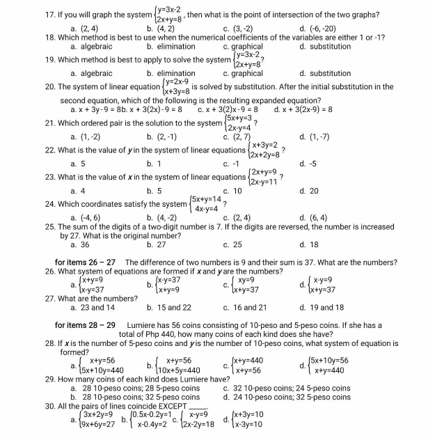 If you will graph the system beginarrayl y=3x-2 2x+y=8endarray. , then what is the point of intersection of the two graphs?
a. (2,4) b. (4,2) C. (3,-2) d. (-6,-20)
18. Which method is best to use when the numerical coefficients of the variables are either 1 or -1?
a. algebraic b. elimination c. graphical d. substitution
19. Which method is best to apply to solve the system beginarrayl y=3x-2 2x+y=8endarray.
a. algebraic b. elimination c. graphical d. substitution
20. The system of linear equation beginarrayl y=2x-9 x+3y=8endarray. is solved by substitution. After the initial substitution in the
second equation, which of the following is the resulting expanded equation?
a. x+3y-9=8b.x+3(2x)-9=8 C. x+3(2)x-9=8 d. x+3(2x-9)=8
21. Which ordered pair is the solution to the system beginarrayl 5x+y=3 2x-y=4endarray. ?
a. (1,-2) b. (2,-1) C. (2,7) d. (1,-7)
22. What is the value of yin the system of linear equations beginarrayl x+3y=2 2x+2y=8endarray. ?
a. 5 b. 1 c. -1 d. -5
23. What is the value of xin the system of linear equations beginarrayl 2x+y=9 2x-y=11endarray. ?
a. 4 b. 5 c. 10 d. 20
24. Which coordinates satisfy the system beginarrayl 5x+y=14 4x-y=4endarray. 7
a. (-4,6) b. (4,-2) C. (2,4) d. (6,4)
25. The sum of the digits of a two-digit number is 7. If the digits are reversed, the number is increased
by 27. What is the original number?
a. 36 b. 27 c. 25 d. 18
for items 2° 6 - 27 The difference of two numbers is 9 and their sum is 37. What are the numbers?
26. What system of equations are formed if xand yare the numbers?
a. beginarrayl x+y=9 x-y=37endarray. b. beginarrayl x-y=37 x+y=9endarray. C. beginarrayl xy=9 x+y=37endarray. d. beginarrayl x-y=9 x+y=37endarray.
27. What are the numbers?
a. 23 and 14 b. 15 and 22 c. 16 and 21 d. 19 and 18
for items 28-29 Lumiere has 56 coins consisting of 10-peso and 5-peso coins. If she has a
total of Php 440, how many coins of each kind does she have?
28. If xis the number of 5-peso coins and yis the number of 10-peso coins, what system of equation is
formed?
a. beginarrayl x+y=56 5x+10y=440endarray. b. beginarrayl x+y=56 10x+5y=440endarray. C. beginarrayl x+y=440 x+y=56endarray. d. beginarrayl 5x+10y=56 x+y=440endarray.
29. How many coins of each kind does Lumiere have?
a. 28 10-peso coins; 28 5-peso coins c. 32 10-peso coins; 24 5-peso coins
b. 28 10-peso coins; 32 5-peso coins d. 24 10-peso coins; 32 5-peso coins
30. All the pairs of lines coincide EXCEPT
a. beginarrayl 3x+2y=9 9x+6y=27endarray. b. beginarrayl 0.5x-0.2y=1 x-0.4y=2endarray. C. beginarrayl x-y=9 2x-2y=18endarray. d. beginarrayl x+3y=10 x-3y=10endarray.