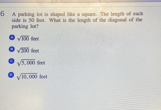 A parking lot is shaped like a square. The length of each
side is 50 feet. What is the length of the diagonal of the
parking lot?
A sqrt(100) feet
B sqrt(200) feet
C sqrt(5,000) feet
D sqrt(10,000) feet