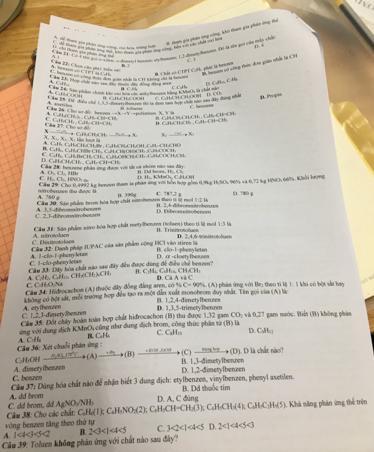 C để tham gia phần ứng thể, khó tham gia phân ứng cộng, bên với các chấi oxi hòa
A. đễ tham gia phân ứng cộng, oxi bóa, trùng hợp
B. tham gia phản ứng cộng, khó tham gia phản ứng thể
D. 4
Cầu 21: Có 4 tên gọi o-xilen; o-đimeryl benzen: erylbenzen; 1,2-đimetylbenzen. Đó là tên gọi của máy chất:
D. chi tham gia phân ứng thể
A.1
C. 3
D. benzen có công thức đơn giản nhất là CH
B. 2
A. benzen có CTPT là C.H B. Chất có CTPT C.Hs phái là benzen
Cầu 22: Chọn câu pht1 biểu sai: D. CaH_100
C, benzen có công thức đơn giản nhất là CH không chỉ là benzen
C·Hs
Câu 23: Hợp chất nào sau dây thuộc dây đóng đăng aren CuH_xH_4
A. C₆H₁
Cầu 24: Sản phẩm chính khi oxi bóa các ankylbenzen bảng nO, là chất nào
B. C·H C
A. C₆H₃COOH
B. C₆H₃CH₂COOH C. C₆H₃CH₂CH₃OOH
Cầu 25: Để điều chế 1,3,5-dimetvlbenzen thi ta đem tam hợp chất nào sau đây đùng nhà D. CO:
A. axetilen
B. toluene
C. benzene D. Propin
Câu 26: Cho sơ đồ: benzen to Xto Yto F olistiren. X, Y là
A. C_6H C H_3)_2,C_6H_5.CH=CH B. C_6H_5CH_2CH_2CH_3.CH_5-CH=CH_3 C_6H_5CH_2CH_3.C_6H_5.CH=CH_3
D. C
C. C_6H_5CH_3.C_6H_5.CH-CH o sơ đồ:
Câu 27:Ch
X —+C₃//₄→→ C₆H₃CH₂CH₃  8 / → X X;  4 4 X
X, Xị, X₂, X₃ lần lượt là
A. C_6I H₅, C₆H₃CH₂CH₂Br , C₆H₃CH₂CH₂OH ,C₆H₃-CH₂CHO
B. C₆H₆, C₆H₅CHBr CH₃, C₆H₃CH(OH)CH₃ .C₂H₃COCH₃
C. C₆H₂, C₆H BrCH- CH₃, C₆H-OHCH-CH₃ .C₂H₄COCH₂CH,
D. C₆H₅CH₂CH.C_6H_5.CH=CH_2
Câu 28: benzene phản ứng được với tất cả nhóm nào sau đây:
A. O_2,Cl_2,HBr B. Dd brom, H₂, Cl₂
C. H_2,Cl_2,HNO_3 D. H>-K M O_1 C₂H₅OH
Câu 29° Cho 0,4992 kg benzen tham ia phản ứng với hỗn hợp gồm 0,9kg H_2SO 9 96% và 0,72 kg HNO: 66%. Khối lượng
nitrobenzen thu được là
A. 760 g B. 390g C. 787,2 g D. 780 g
1:21i
Câu 30: Sân phẩm brom hóa hợp chất nitrobenzen theo tỉ lệ mol B. 2,4-đibromnitrobenzen
A. 3,5-đibromnitrobenzen
C. 2,3-đibromnitrobenzen D. Đibromnitrobenzen
Câu 31: Sân phẩm nitro hóa hợp chất metylbenzen (toluen) theo tỉ lệ mol 1:3 là
B. Trinitrotoluen
A. nitrotoluen D. 2,4,6-trinitrotoluen
C. Đinitrotoluen
Câu 32: Danh pháp IUPAC của sản phẩm cộng HCI vào stiren là -phenyletan
B. clo-1
A. 1-clo-1-phenyletan
D.
C. 1-clo-phenyletan alpha -c loetylbenzen
Câu 33: Dãy hóa chất nào sau đây đều được dùng đề điều ở he benzen?
A. C_2H_2,C_6H_12, CH_3(CH_2)_4CH_3 B. C_2H_4 ,  ( C_6H_14,CH_3CH_3
D. Cả AvaC
ust wr
C. C_7H_5O_2N a
Câu 34: Hidrocachon (A) thuộc dãy đồng đẳng aren, có % C=90% 6. (A) phản ứng với Br₂ theo tỉ lệ 1: 1 khi có bột sắt hay
không có bột sắt, môi trường hợp đều tạo ra một dân xuất monobrom duy nhất. Tên gọi của (A) là:
B. 1,2,4-đimetylbenzen
A. etylbenzen D. 1,3,5-trimetylbenzen
C. 1,2,3-dimetylbenzen
Câu 35: Đốt cháy hoàn toàn hợp chất hiđrocachon (B) thu được 1,32 gam CO_2 và 0,27 gam nước. Biết (B) không phản
ứng với dung dịch KMnO₄cũng như dung dịch brom, công thức phân tử (B) là
A. C_7H_8 B. C_6H_6 C. C_8H_10
D. C_9H_12
Câu 36: Xét chuỗi phản ứng :
C₂H₅OH _ H_2SO_4.170°C (A) (B) . KOH,b ιOH (C)  trung họp → (D). D là chất nào?
A. đimetylbenzen B. 1,3-đimetylbenzen
C. benzen D. 1,2-đimetylbenzen
Câu 37: Dùng hóa chất nào đề nhận biết 3 dung dịch: etylbenzen, vinylbenzen, phenyl axetilen.
A. dd brom B. Dd thuốc tím
C. dd brom, dd AgNO_3/NH_3 D. A, C đúng
Câu 38: Cho các chất: C_6H_6(1);C_6H_5NO_2(2);C_6H_5CH=CH_2(3);C_6H_5CH_3(4);C_6H_5C_2H_5(5). Khả năng phản ứng thế trên
vòng benzen tăng theo thứ tự
A. 1<4<3<5<2 B. 2<3<1<4<5 C. 3<2<1<4<5 D. 2<1<4<5<3
*  Câu 39: Toluen không phản ứng với chất nào sau đây?