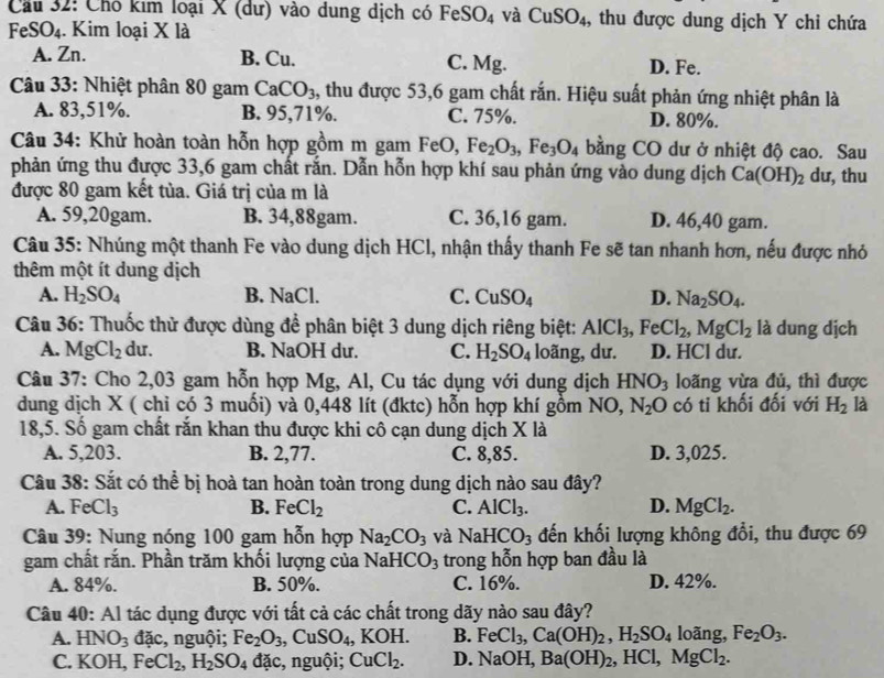 Cầu 32: Chó kim loại X (dư) vào dung dịch có FeSO_4 và CuSO_4 , thu được dung dịch Y chỉ chứa
FeSO_4. Kim loại X là
A. Zn. B. Cu. C. Mg. D. Fe.
Câu 33: Nhiệt phân 80 gam CaCO_3 , thu được 53,6 gam chất rắn. Hiệu suất phản ứng nhiệt phân là
A. 83,51%. B. 95,71%. C. 75%. D. 80%.
Câu 34: Khử hoàn toàn hỗn hợp gồm m gam FeO, Fe_2O_3,Fe_3O_4 bằng CO dư ở nhiệt độ cao. Sau
phản ứng thu được 33,6 gam chất rắn. Dẫn hỗn hợp khí sau phản ứng vào dung dịch Ca(OH)_2 dư, thu
được 80 gam kết tủa. Giá trị của m là
A. 59,20gam. B. 34,88gam. C. 36,16 gam. D. 46,40 gam.
Câu 35: Nhúng một thanh Fe vào dung dịch HCl, nhận thấy thanh Fe sẽ tan nhanh hơn, nếu được nhỏ
thêm một ít dung dịch
A. H_2SO_4 B. NaCl. C. CuSO_4 D. Na_2SO_4.
Câu 36: Thuốc thử được dùng để phân biệt 3 dung dịch riêng biệt: AlCl_3,FeCl_2,MgCl_2 là dung dịch
A. MgCl_2 du. B. NaOH dư. C. H_2SO_4 loãng, dư. D. HCl dư.
Câu 37: Cho 2,03 gam hỗn hợp Mg, Al, Cu tác dụng với dung dịch HNO_3 loãng vừa đủ, thì được
dung dịch X ( chi có 3 muối) và 0,448 lít (đktc) hỗn hợp khí gồm NO, N_2O có ti khối đối với H_2 là
18,5. Số gam chất rắn khan thu được khi cô cạn dung dịch X là
A. 5,203. B. 2,77. C. 8,85. D. 3,025.
Câu 38: Sắt có thể bị hoà tan hoàn toàn trong dung dịch nào sau đây?
A. FeCl_3 B. FeCl_2 C. AlCl_3. D. MgCl_2.
Câu 39: Nung nóng 100 gam hỗn hợp Na_2CO_3 và NaHCO_3 đến khối lượng không đổi, thu được 69
gam chất rắn. Phần trăm khối lượng của NaH CO_3 trong hỗn hợp ban đầu là
A. 84%. B. 50%. C. 16%. D. 42%.
Câu 40: Al tác dụng được với tất cả các chất trong dãy nào sau đây?
A. HNO_3dac , nguội; Fe_2O_3,CuSO_4, ,KOH. B. FeCl_3,Ca(OH)_2,H_2SO_4 loãng, Fe_2O_3.
C. KOH, FeCl_2,H_2SO_4 đặc, nguội; CuCl_2. D. NaOH,Ba(OH)_2 , HCl ,MgCl_2.